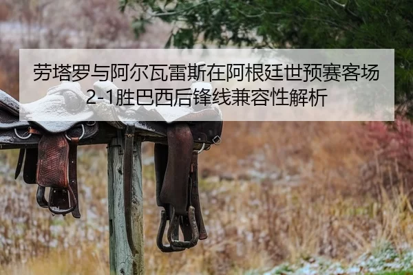 劳塔罗与阿尔瓦雷斯在阿根廷世预赛客场2-1胜巴西后锋线兼容性解析