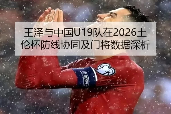 王泽与中国U19队在2026土伦杯防线协同及门将数据深析