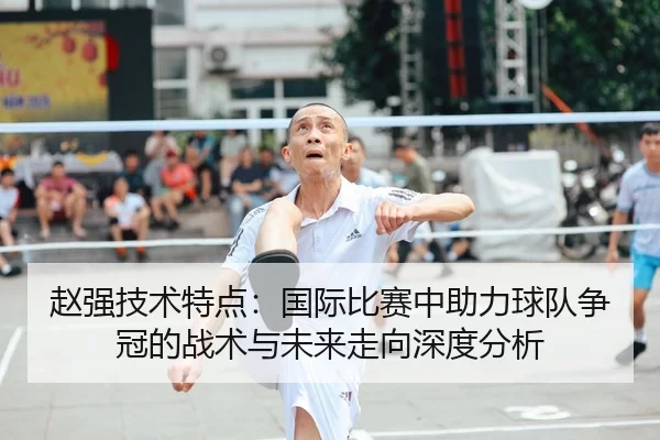 赵强技术特点：国际比赛中助力球队争冠的战术与未来走向深度分析