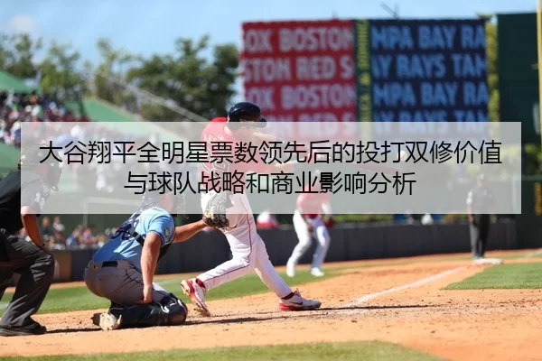 大谷翔平全明星票数领先后的投打双修价值与球队战略和商业影响分析