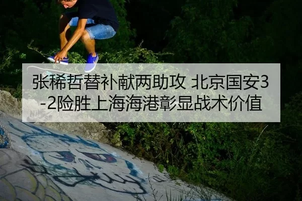 张稀哲替补献两助攻 北京国安3-2险胜上海海港彰显战术价值